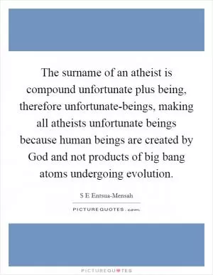 The surname of an atheist is compound unfortunate plus being, therefore unfortunate-beings, making all atheists unfortunate beings because human beings are created by God and not products of big bang atoms undergoing evolution Picture Quote #1