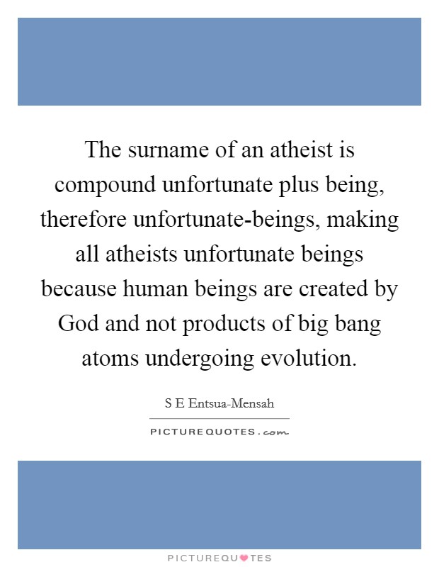 The surname of an atheist is compound unfortunate plus being, therefore unfortunate-beings, making all atheists unfortunate beings because human beings are created by God and not products of big bang atoms undergoing evolution. Picture Quote #1