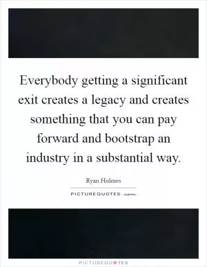 Everybody getting a significant exit creates a legacy and creates something that you can pay forward and bootstrap an industry in a substantial way Picture Quote #1