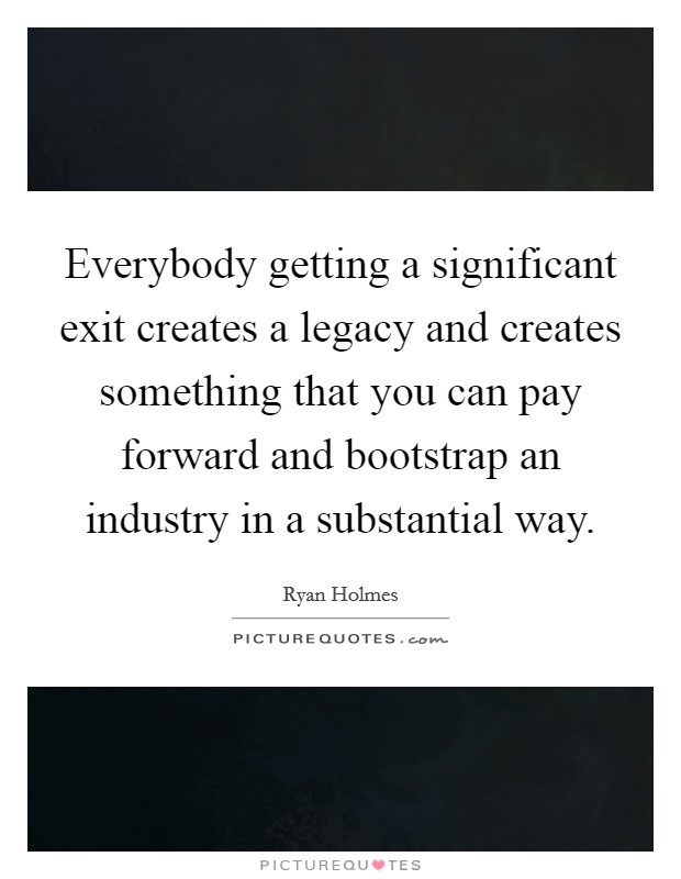 Everybody getting a significant exit creates a legacy and creates something that you can pay forward and bootstrap an industry in a substantial way. Picture Quote #1