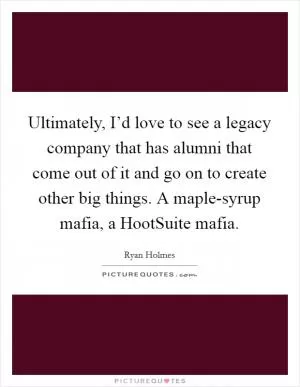 Ultimately, I’d love to see a legacy company that has alumni that come out of it and go on to create other big things. A maple-syrup mafia, a HootSuite mafia Picture Quote #1