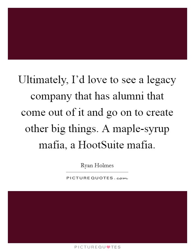 Ultimately, I'd love to see a legacy company that has alumni that come out of it and go on to create other big things. A maple-syrup mafia, a HootSuite mafia. Picture Quote #1