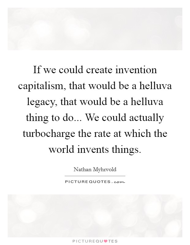 If we could create invention capitalism, that would be a helluva legacy, that would be a helluva thing to do... We could actually turbocharge the rate at which the world invents things. Picture Quote #1