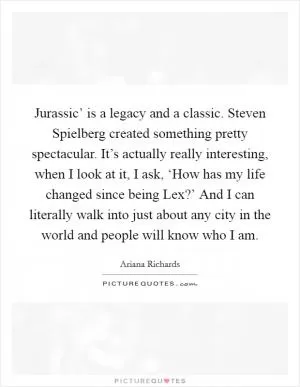 Jurassic’ is a legacy and a classic. Steven Spielberg created something pretty spectacular. It’s actually really interesting, when I look at it, I ask, ‘How has my life changed since being Lex?’ And I can literally walk into just about any city in the world and people will know who I am Picture Quote #1