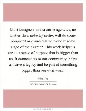 Most designers and creative agencies, no matter their industry niche, will do some nonprofit or cause-related work at some stage of their career. This work helps us create a sense of purpose that is bigger than us. It connects us to our community, helps us leave a legacy and be part of something bigger than our own work Picture Quote #1