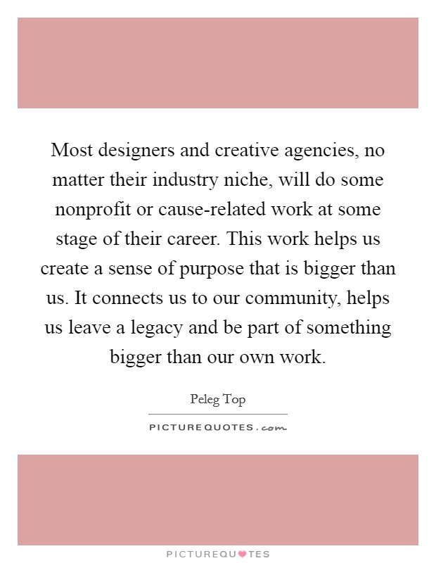 Most designers and creative agencies, no matter their industry niche, will do some nonprofit or cause-related work at some stage of their career. This work helps us create a sense of purpose that is bigger than us. It connects us to our community, helps us leave a legacy and be part of something bigger than our own work. Picture Quote #1