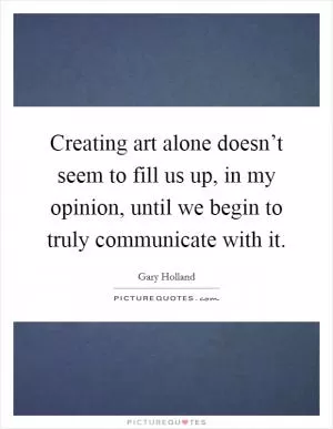 Creating art alone doesn’t seem to fill us up, in my opinion, until we begin to truly communicate with it Picture Quote #1