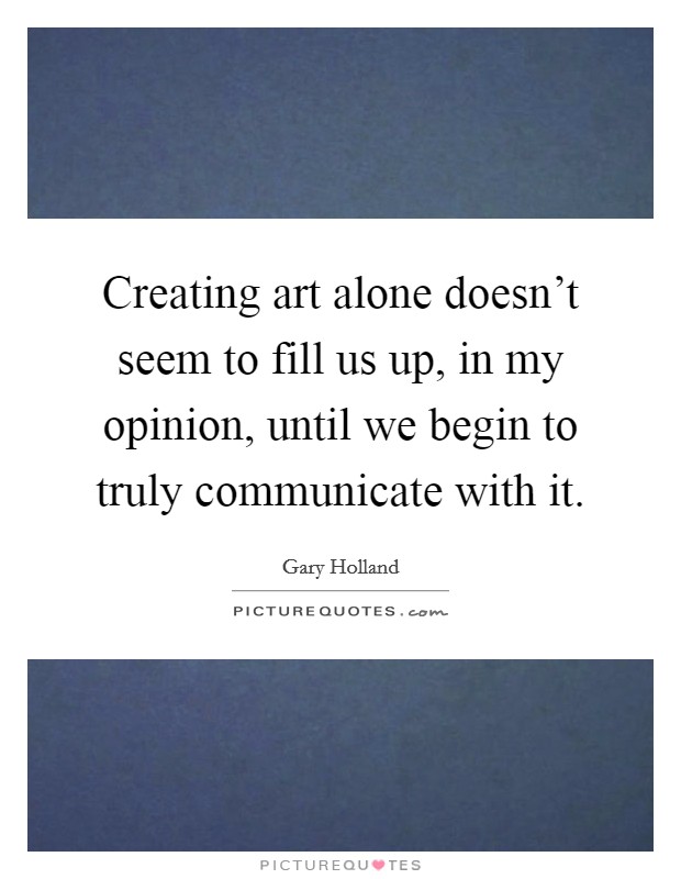 Creating art alone doesn't seem to fill us up, in my opinion, until we begin to truly communicate with it. Picture Quote #1