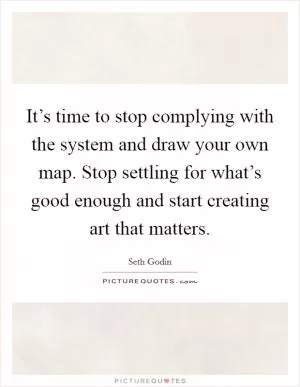 It’s time to stop complying with the system and draw your own map. Stop settling for what’s good enough and start creating art that matters Picture Quote #1