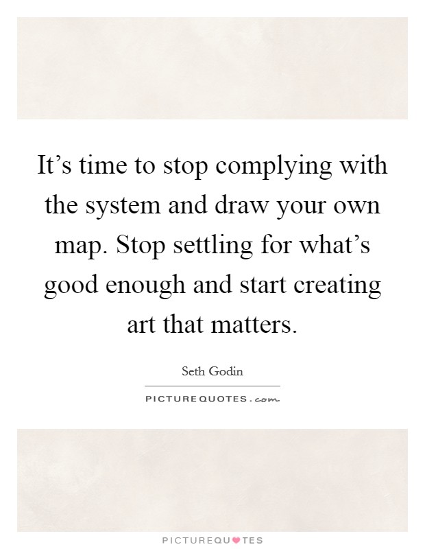 It's time to stop complying with the system and draw your own map. Stop settling for what's good enough and start creating art that matters. Picture Quote #1