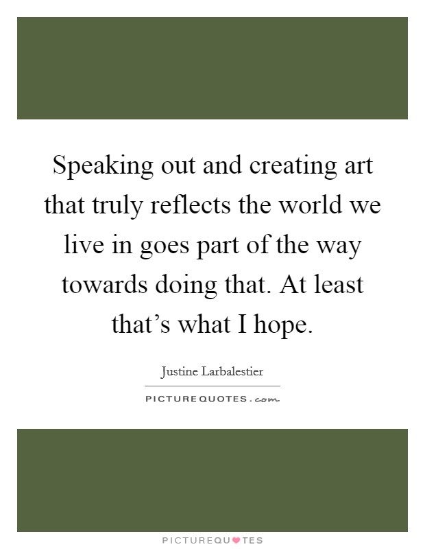 Speaking out and creating art that truly reflects the world we live in goes part of the way towards doing that. At least that's what I hope. Picture Quote #1