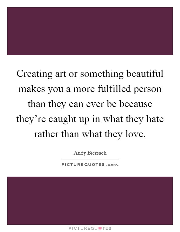 Creating art or something beautiful makes you a more fulfilled person than they can ever be because they're caught up in what they hate rather than what they love. Picture Quote #1