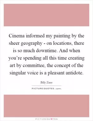 Cinema informed my painting by the sheer geography - on locations, there is so much downtime. And when you’re spending all this time creating art by committee, the concept of the singular voice is a pleasant antidote Picture Quote #1