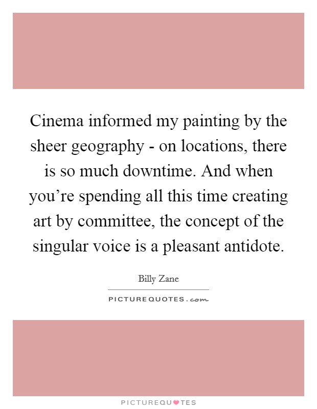 Cinema informed my painting by the sheer geography - on locations, there is so much downtime. And when you're spending all this time creating art by committee, the concept of the singular voice is a pleasant antidote. Picture Quote #1
