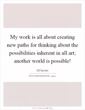My work is all about creating new paths for thinking about the possibilities inherent in all art; another world is possible! Picture Quote #1