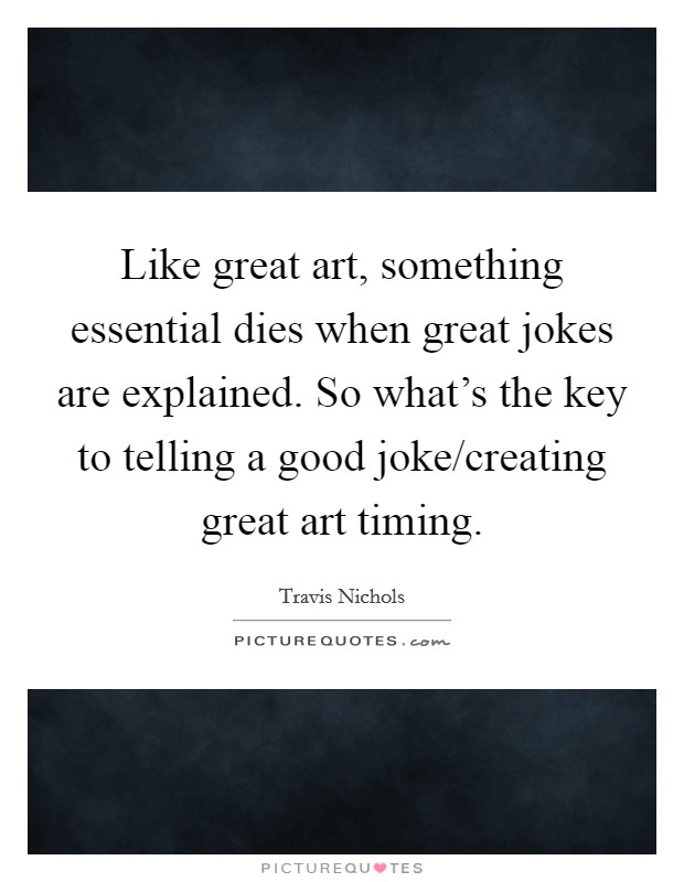 Like great art, something essential dies when great jokes are explained. So what's the key to telling a good joke/creating great art timing. Picture Quote #1