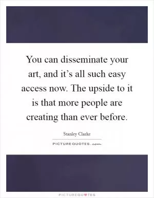 You can disseminate your art, and it’s all such easy access now. The upside to it is that more people are creating than ever before Picture Quote #1