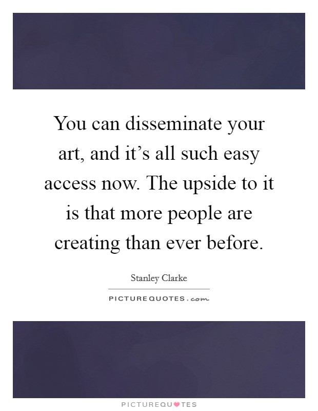 You can disseminate your art, and it's all such easy access now. The upside to it is that more people are creating than ever before. Picture Quote #1