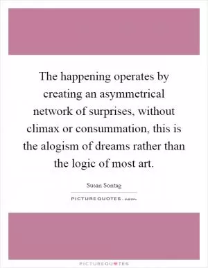 The happening operates by creating an asymmetrical network of surprises, without climax or consummation, this is the alogism of dreams rather than the logic of most art Picture Quote #1