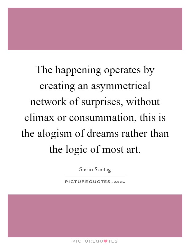 The happening operates by creating an asymmetrical network of surprises, without climax or consummation, this is the alogism of dreams rather than the logic of most art. Picture Quote #1