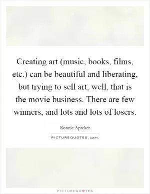 Creating art (music, books, films, etc.) can be beautiful and liberating, but trying to sell art, well, that is the movie business. There are few winners, and lots and lots of losers Picture Quote #1
