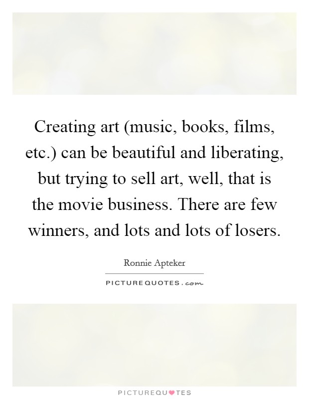 Creating art (music, books, films, etc.) can be beautiful and liberating, but trying to sell art, well, that is the movie business. There are few winners, and lots and lots of losers. Picture Quote #1