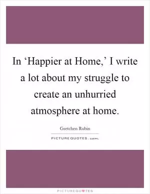 In ‘Happier at Home,’ I write a lot about my struggle to create an unhurried atmosphere at home Picture Quote #1