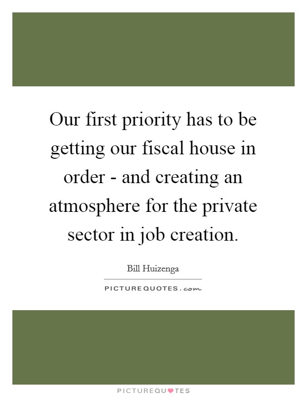 Our first priority has to be getting our fiscal house in order - and creating an atmosphere for the private sector in job creation. Picture Quote #1