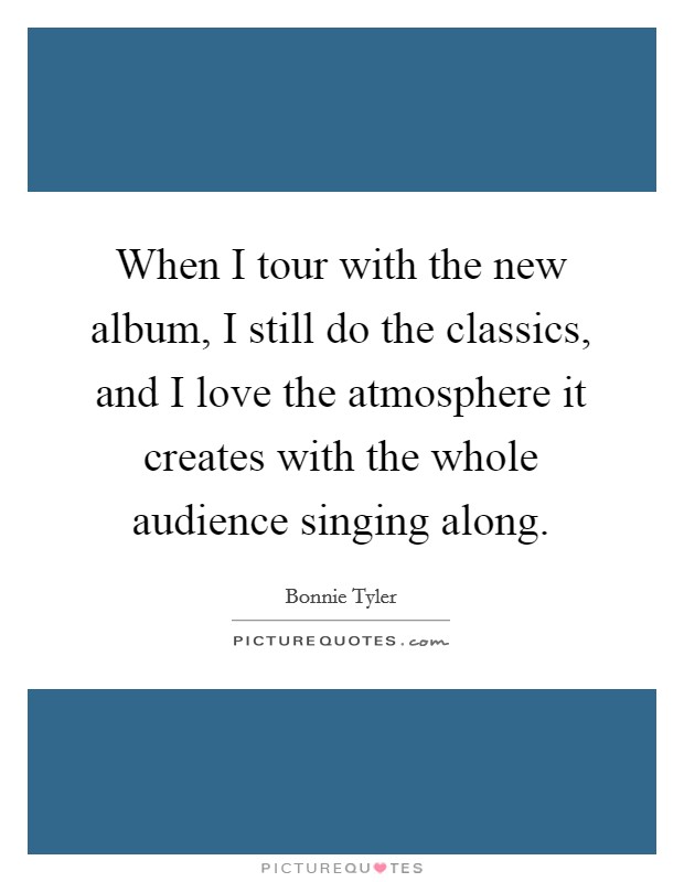 When I tour with the new album, I still do the classics, and I love the atmosphere it creates with the whole audience singing along. Picture Quote #1