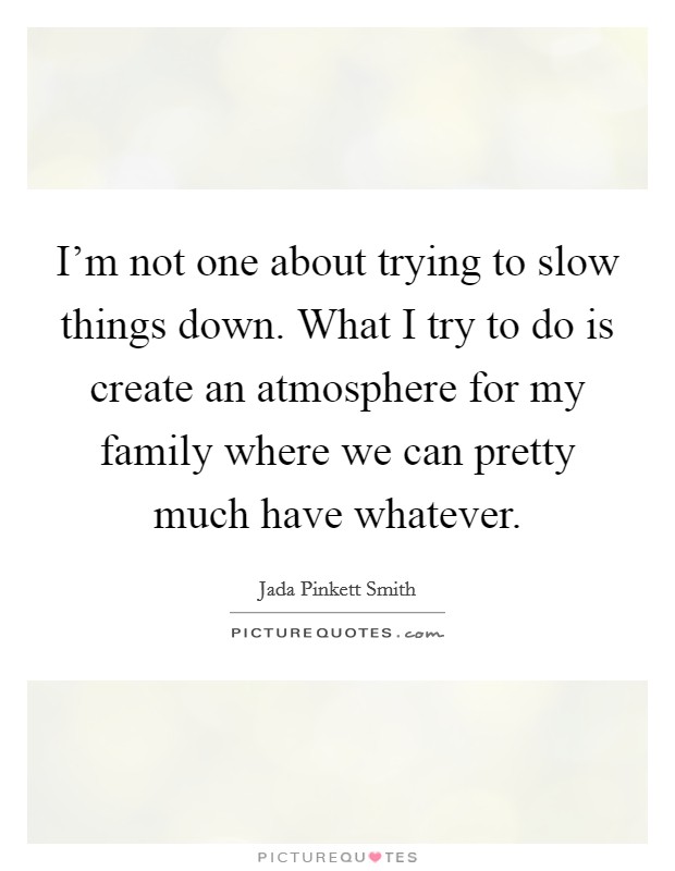 I'm not one about trying to slow things down. What I try to do is create an atmosphere for my family where we can pretty much have whatever. Picture Quote #1