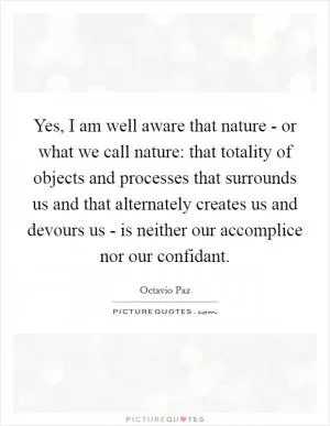 Yes, I am well aware that nature - or what we call nature: that totality of objects and processes that surrounds us and that alternately creates us and devours us - is neither our accomplice nor our confidant Picture Quote #1