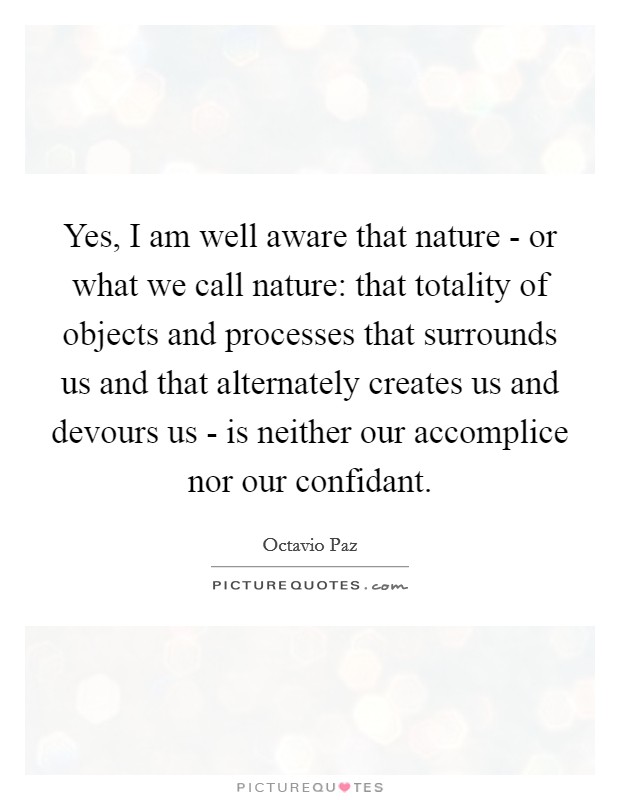 Yes, I am well aware that nature - or what we call nature: that totality of objects and processes that surrounds us and that alternately creates us and devours us - is neither our accomplice nor our confidant. Picture Quote #1