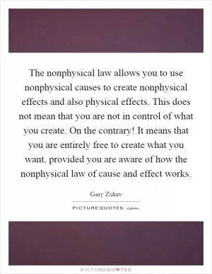 The nonphysical law allows you to use nonphysical causes to create nonphysical effects and also physical effects. This does not mean that you are not in control of what you create. On the contrary! It means that you are entirely free to create what you want, provided you are aware of how the nonphysical law of cause and effect works Picture Quote #1