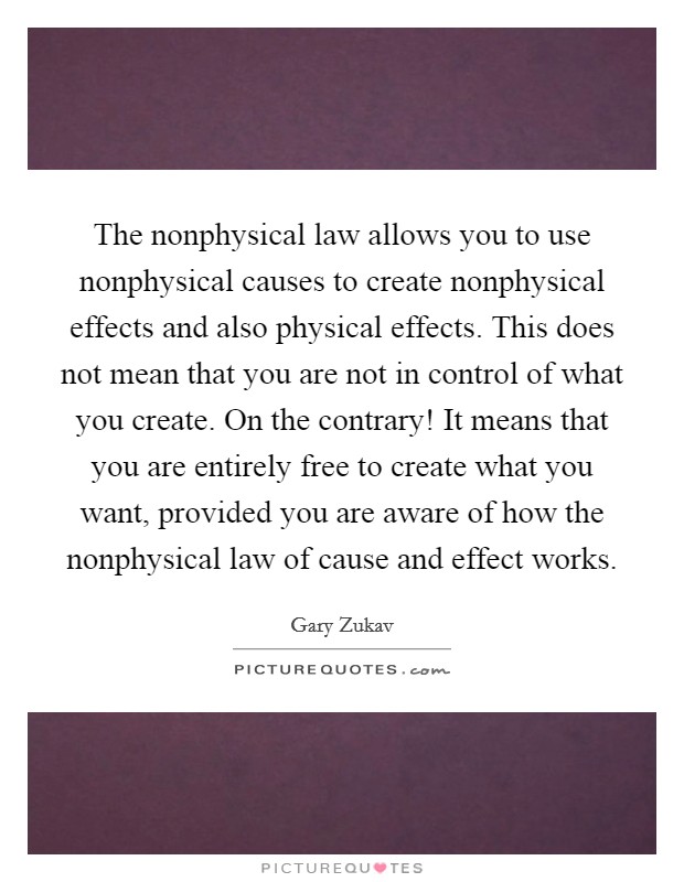 The nonphysical law allows you to use nonphysical causes to create nonphysical effects and also physical effects. This does not mean that you are not in control of what you create. On the contrary! It means that you are entirely free to create what you want, provided you are aware of how the nonphysical law of cause and effect works. Picture Quote #1