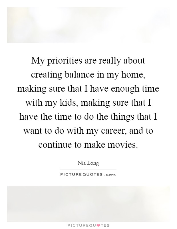 My priorities are really about creating balance in my home, making sure that I have enough time with my kids, making sure that I have the time to do the things that I want to do with my career, and to continue to make movies. Picture Quote #1