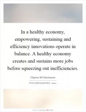 In a healthy economy, empowering, sustaining and efficiency innovations operate in balance. A healthy economy creates and sustains more jobs before squeezing out inefficiencies Picture Quote #1