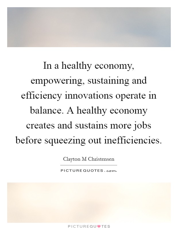 In a healthy economy, empowering, sustaining and efficiency innovations operate in balance. A healthy economy creates and sustains more jobs before squeezing out inefficiencies. Picture Quote #1