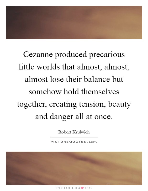 Cezanne produced precarious little worlds that almost, almost, almost lose their balance but somehow hold themselves together, creating tension, beauty and danger all at once. Picture Quote #1