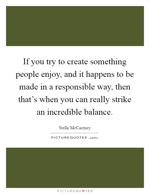 If you try to create something people enjoy, and it happens to be made in a responsible way, then that's when you can really strike an incredible balance. Picture Quote #1