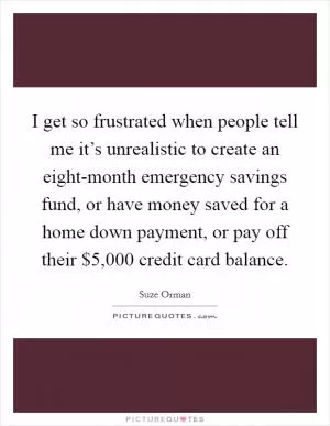 I get so frustrated when people tell me it’s unrealistic to create an eight-month emergency savings fund, or have money saved for a home down payment, or pay off their $5,000 credit card balance Picture Quote #1