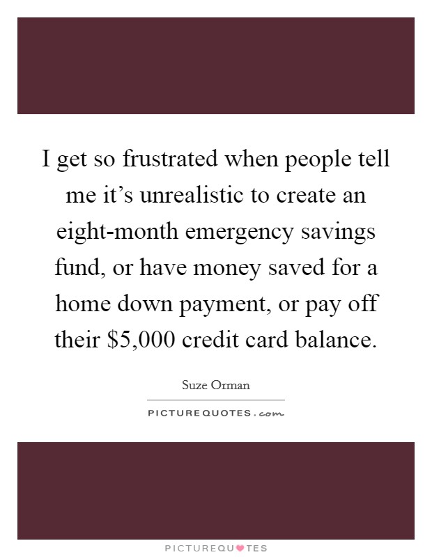 I get so frustrated when people tell me it's unrealistic to create an eight-month emergency savings fund, or have money saved for a home down payment, or pay off their $5,000 credit card balance. Picture Quote #1