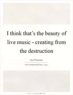 I think that’s the beauty of live music - creating from the destruction Picture Quote #1