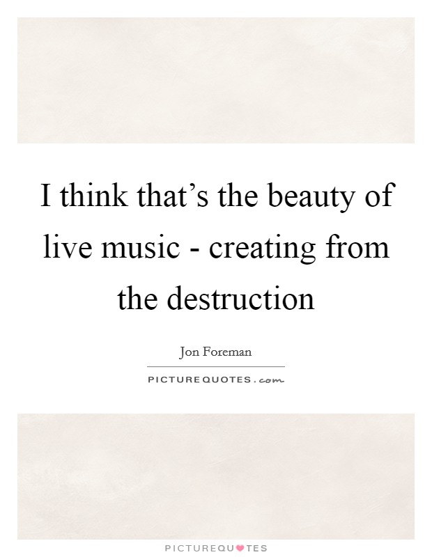 I think that's the beauty of live music - creating from the destruction Picture Quote #1
