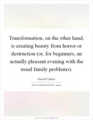 Transformation, on the other hand, is creating beauty from horror or destruction (or, for beginners, an actually pleasant evening with the usual family problems) Picture Quote #1
