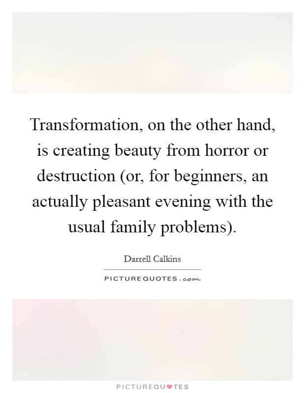 Transformation, on the other hand, is creating beauty from horror or destruction (or, for beginners, an actually pleasant evening with the usual family problems). Picture Quote #1