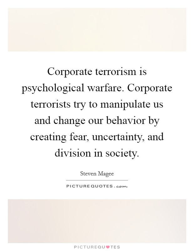 Corporate terrorism is psychological warfare. Corporate terrorists try to manipulate us and change our behavior by creating fear, uncertainty, and division in society. Picture Quote #1