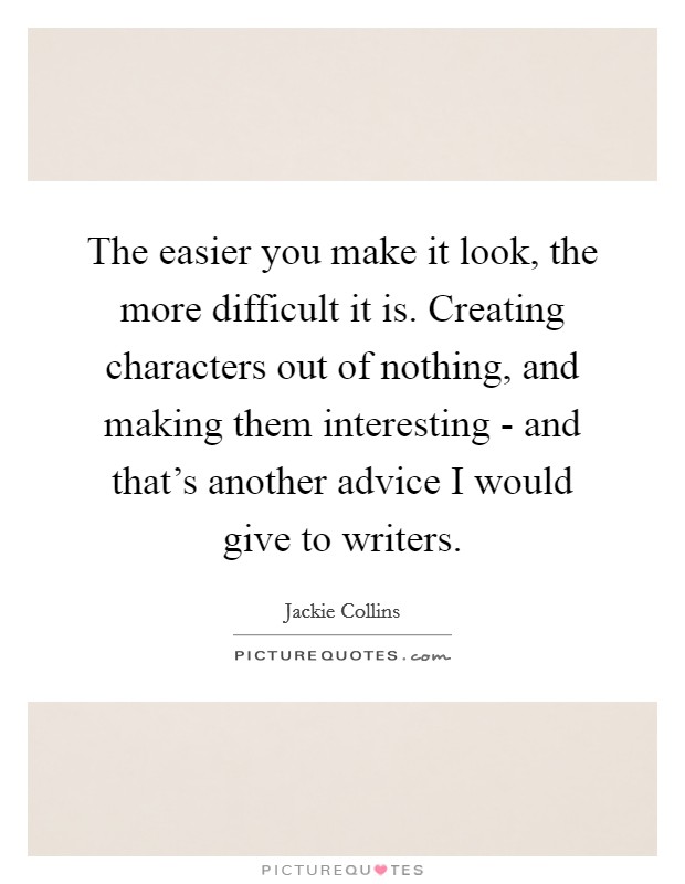 The easier you make it look, the more difficult it is. Creating characters out of nothing, and making them interesting - and that's another advice I would give to writers. Picture Quote #1
