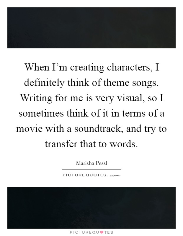 When I'm creating characters, I definitely think of theme songs. Writing for me is very visual, so I sometimes think of it in terms of a movie with a soundtrack, and try to transfer that to words. Picture Quote #1