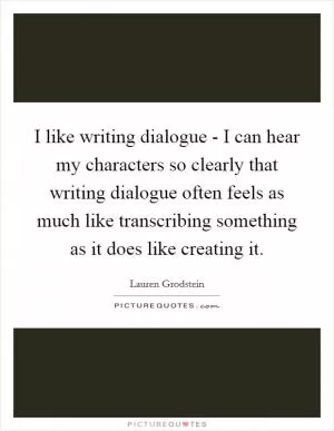 I like writing dialogue - I can hear my characters so clearly that writing dialogue often feels as much like transcribing something as it does like creating it Picture Quote #1