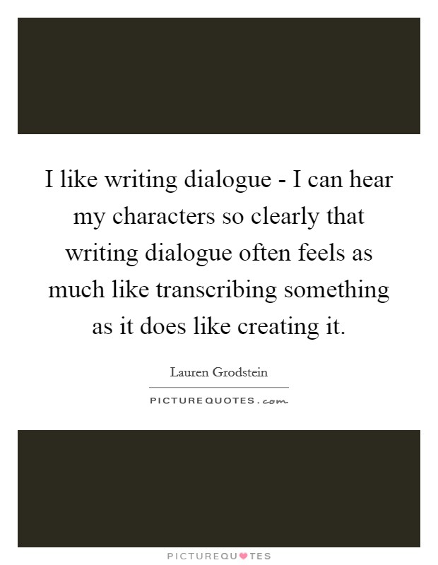 I like writing dialogue - I can hear my characters so clearly that writing dialogue often feels as much like transcribing something as it does like creating it. Picture Quote #1